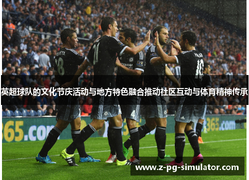 英超球队的文化节庆活动与地方特色融合推动社区互动与体育精神传承 英超球队的文化节庆活动与地方特色融合推动社区互动与体育精神传承