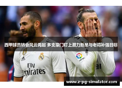西甲球员转会风云再起 多支豪门盯上潜力新星与老将补强目标 西甲球员转会风云再起 多支豪门盯上潜力新星与老将补强目标