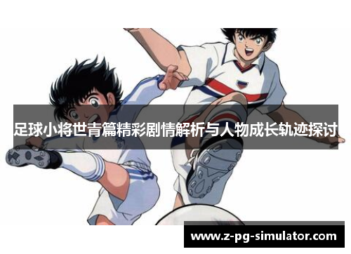 足球小将世青篇精彩剧情解析与人物成长轨迹探讨 足球小将世青篇精彩剧情解析与人物成长轨迹探讨