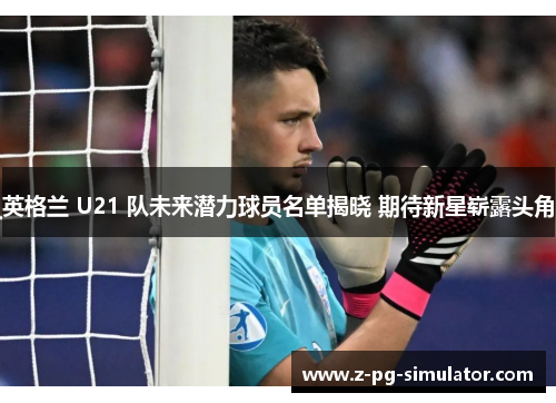 英格兰 U21 队未来潜力球员名单揭晓 期待新星崭露头角 英格兰 U21 队未来潜力球员名单揭晓 期待新星崭露头角