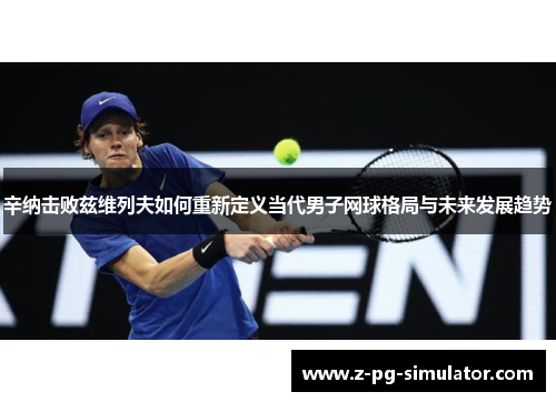 辛纳击败兹维列夫如何重新定义当代男子网球格局与未来发展趋势 辛纳击败兹维列夫如何重新定义当代男子网球格局与未来发展趋势