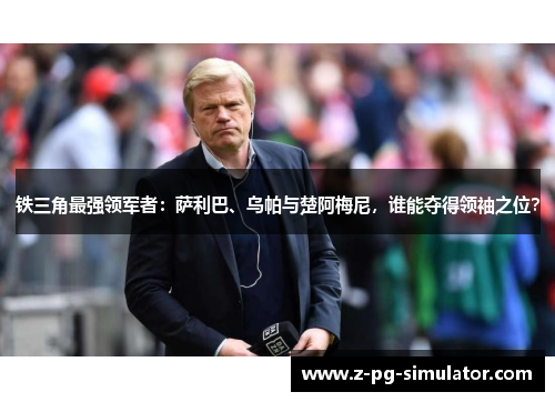 铁三角最强领军者:萨利巴、乌帕与楚阿梅尼,谁能夺得领袖之位? 铁三角最强领军者:萨利巴、乌帕与楚阿梅尼,谁能夺得领袖之位?