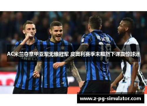 AC米兰夺意甲亚军无缘冠军 皮奥利赛季末黯然下课震惊球迷 AC米兰夺意甲亚军无缘冠军 皮奥利赛季末黯然下课震惊球迷