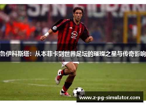 鲁伊科斯塔：从本菲卡到世界足坛的璀璨之星与传奇影响