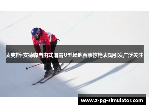 麦克斯·安德森自由式滑雪U型场地赛事惊艳表现引发广泛关注